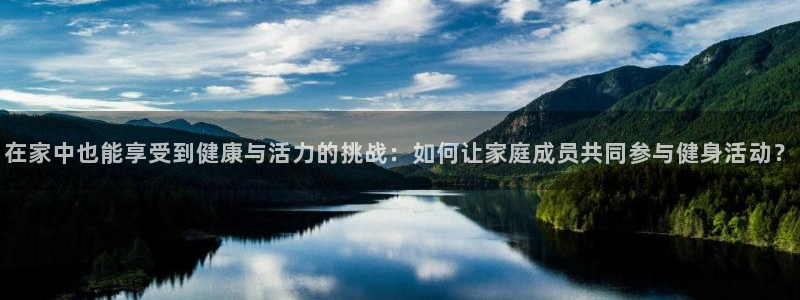 谈球吧：在家中也能享受到健康与活力的挑战：如何让家庭成员共同参与健身活动？